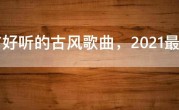 十首好听的古风歌曲，2021最火十首古风歌曲
