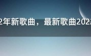 2022年新歌曲，最新歌曲2022最火