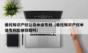 委托知识产权公司申请专利（委托知识产权申请专利能被窃取吗）