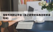 发明专利转让平台（自己研究的东西怎样申请专利）