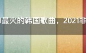 2021最火的韩国歌曲，2021非常流行的韩国新歌