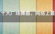 最火十大广场舞曲，网络上最热的广场舞歌曲