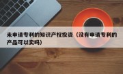 未申请专利的知识产权投资（没有申请专利的产品可以卖吗）