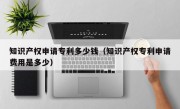 知识产权申请专利多少钱（知识产权专利申请费用是多少）
