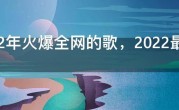 2022年火爆全网的歌，2022最火的歌曲前十名