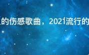 最火的伤感歌曲，2021流行的伤感歌曲