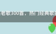 经典老歌300首，热门经典歌曲300首