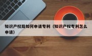 知识产权局如何申请专利（知识产权专利怎么申请）