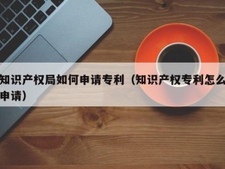知识产权局如何申请专利（知识产权专利怎么申请）