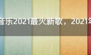 QQ音乐2021最火新歌，2021年最热QQ歌曲