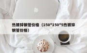 热镀锌钢管价格（150*150*5热镀锌钢管价格）