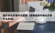 放疗和化疗有什么区别（鼻咽癌放疗和化疗有什么区别）