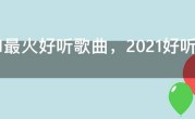 2021最火好听歌曲，2021好听流行歌曲