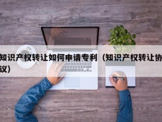 知识产权转让如何申请专利（知识产权转让协议）