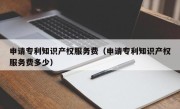 申请专利知识产权服务费（申请专利知识产权服务费多少）