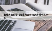 老庙黄金价格（老庙黄金价格多少钱一克2023）