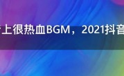 抖音上很热血BGM，2021抖音十大超燃bgm排行榜