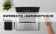 申请专利知识产权（申请专利知识产权多少钱）