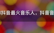 2021抖音最火音乐人，抖音音乐人粉丝排行榜