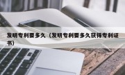 发明专利要多久（发明专利要多久获得专利证书）