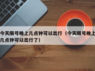 今天限号晚上几点钟可以出行（今天限号晚上几点钟可以出行了）