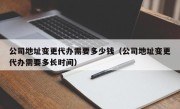 公司地址变更代办需要多少钱（公司地址变更代办需要多长时间）