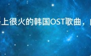 网络上很火的韩国OST歌曲，内地非常受欢迎的韩国电视剧歌曲
