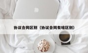 协议合同区别（协议合同有啥区别）