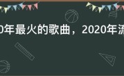 2020年最火的歌曲，2020年流行歌曲最火歌曲排行榜